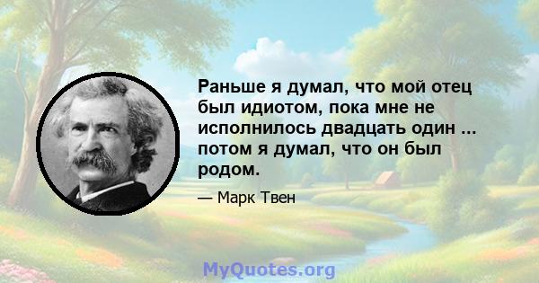 Раньше я думал, что мой отец был идиотом, пока мне не исполнилось двадцать один ... потом я думал, что он был родом.