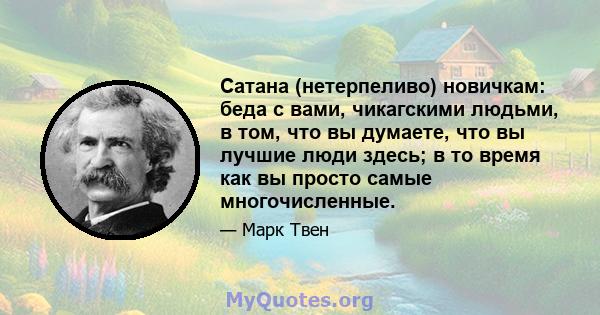 Сатана (нетерпеливо) новичкам: беда с вами, чикагскими людьми, в том, что вы думаете, что вы лучшие люди здесь; в то время как вы просто самые многочисленные.