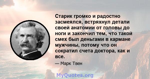 Старик громко и радостно засмеялся, встряхнул детали своей анатомии от головы до ноги и закончил тем, что такой смех был деньгами в кармане мужчины, потому что он сократил счета доктора, как и все.