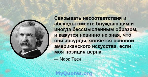 Связывать несоответствия и абсурды вместе блуждающим и иногда бессмысленным образом, и кажутся невинно не зная, что они абсурды, является основой американского искусства, если моя позиция верна.