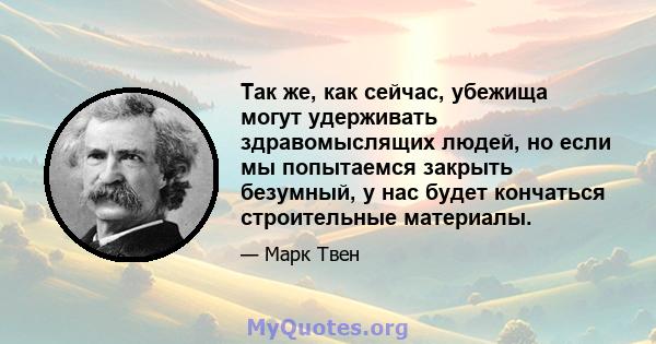 Так же, как сейчас, убежища могут удерживать здравомыслящих людей, но если мы попытаемся закрыть безумный, у нас будет кончаться строительные материалы.