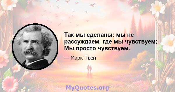 Так мы сделаны: мы не рассуждаем, где мы чувствуем; Мы просто чувствуем.