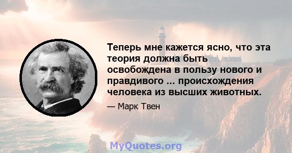 Теперь мне кажется ясно, что эта теория должна быть освобождена в пользу нового и правдивого ... происхождения человека из высших животных.