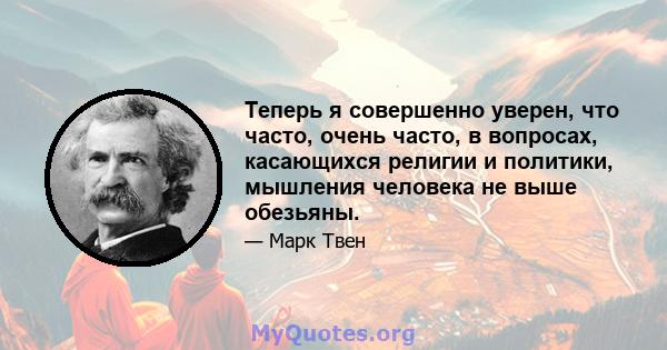 Теперь я совершенно уверен, что часто, очень часто, в вопросах, касающихся религии и политики, мышления человека не выше обезьяны.