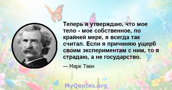 Теперь я утверждаю, что мое тело - мое собственное, по крайней мере, я всегда так считал. Если я причиняю ущерб своим экспериментам с ним, то я страдаю, а не государство.