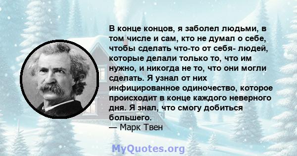 В конце концов, я заболел людьми, в том числе и сам, кто не думал о себе, чтобы сделать что-то от себя- людей, которые делали только то, что им нужно, и никогда не то, что они могли сделать. Я узнал от них