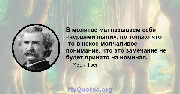 В молитве мы называем себя «червями пыли», но только что -то в некое молчаливое понимание, что это замечание не будет принято на номинал.