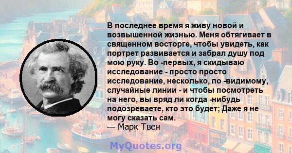 В последнее время я живу новой и возвышенной жизнью. Меня обтягивает в священном восторге, чтобы увидеть, как портрет развивается и забрал душу под мою руку. Во -первых, я скидываю исследование - просто просто