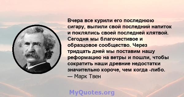 Вчера все курили его последнюю сигару, выпили свой последний напиток и поклялись своей последней клятвой. Сегодня мы благочестивое и образцовое сообщество. Через тридцать дней мы поставим нашу реформацию на ветры и