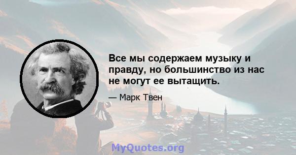 Все мы содержаем музыку и правду, но большинство из нас не могут ее вытащить.