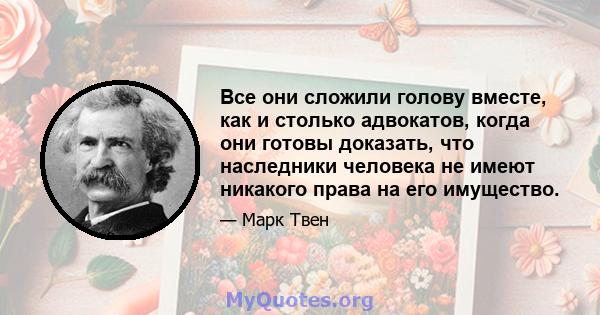 Все они сложили голову вместе, как и столько адвокатов, когда они готовы доказать, что наследники человека не имеют никакого права на его имущество.