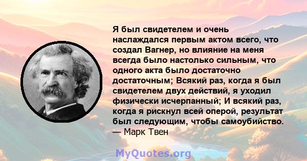 Я был свидетелем и очень наслаждался первым актом всего, что создал Вагнер, но влияние на меня всегда было настолько сильным, что одного акта было достаточно достаточным; Всякий раз, когда я был свидетелем двух