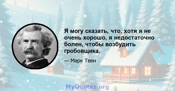 Я могу сказать, что, хотя я не очень хорошо, я недостаточно болен, чтобы возбудить гробовщика.