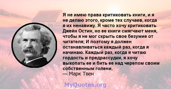 Я не имею права критиковать книги, и я не делаю этого, кроме тех случаев, когда я их ненавижу. Я часто хочу критиковать Джейн Остин, но ее книги смягчают меня, чтобы я не мог скрыть свое безумие от читателя; И поэтому я 