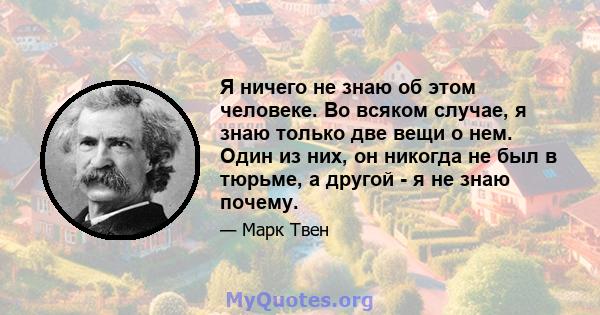 Я ничего не знаю об этом человеке. Во всяком случае, я знаю только две вещи о нем. Один из них, он никогда не был в тюрьме, а другой - я не знаю почему.