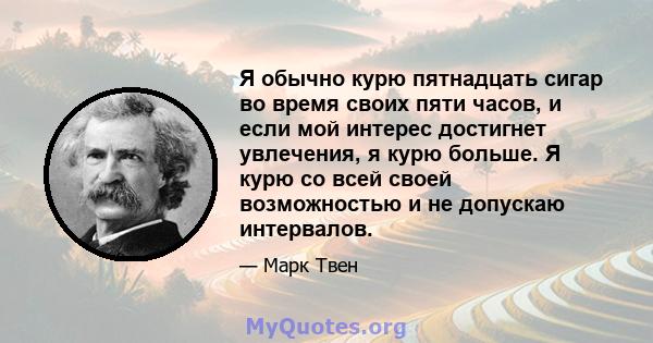 Я обычно курю пятнадцать сигар во время своих пяти часов, и если мой интерес достигнет увлечения, я курю больше. Я курю со всей своей возможностью и не допускаю интервалов.