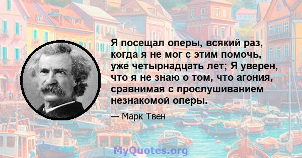 Я посещал оперы, всякий раз, когда я не мог с этим помочь, уже четырнадцать лет; Я уверен, что я не знаю о том, что агония, сравнимая с прослушиванием незнакомой оперы.