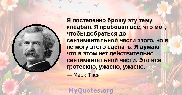 Я постепенно брошу эту тему кладбин. Я пробовал все, что мог, чтобы добраться до сентиментальной части этого, но я не могу этого сделать. Я думаю, что в этом нет действительно сентиментальной части. Это все гротескно,