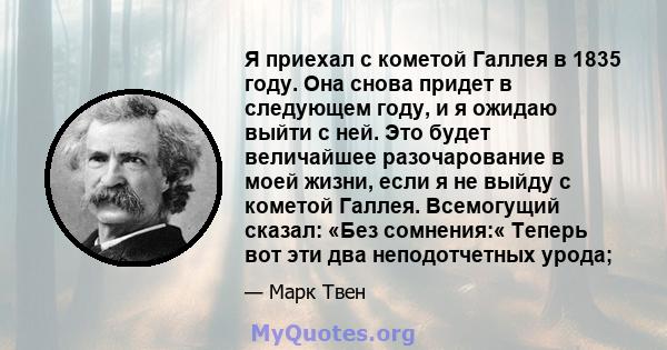 Я приехал с кометой Галлея в 1835 году. Она снова придет в следующем году, и я ожидаю выйти с ней. Это будет величайшее разочарование в моей жизни, если я не выйду с кометой Галлея. Всемогущий сказал: «Без сомнения:«