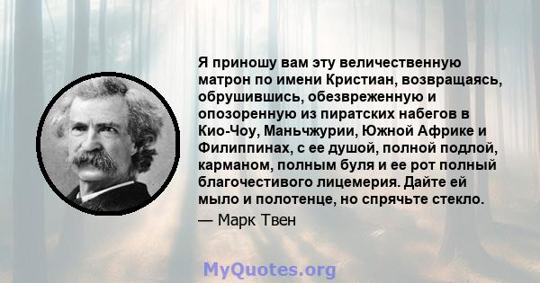 Я приношу вам эту величественную матрон по имени Кристиан, возвращаясь, обрушившись, обезвреженную и опозоренную из пиратских набегов в Кио-Чоу, Маньчжурии, Южной Африке и Филиппинах, с ее душой, полной подлой,