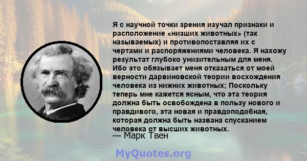 Я с научной точки зрения изучал признаки и расположение «низших животных» (так называемых) и противопоставляя их с чертами и распоряжениями человека. Я нахожу результат глубоко унизительным для меня. Ибо это обязывает