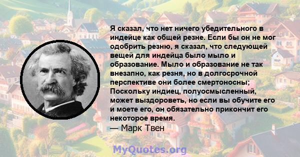 Я сказал, что нет ничего убедительного в индейце как общей резне. Если бы он не мог одобрить резню, я сказал, что следующей вещей для индейца было мыло и образование. Мыло и образование не так внезапно, как резня, но в