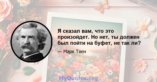 Я сказал вам, что это произойдет. Но нет, ты должен был пойти на буфет, не так ли?