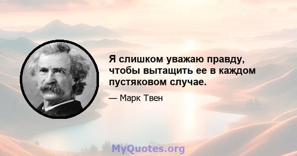 Я слишком уважаю правду, чтобы вытащить ее в каждом пустяковом случае.