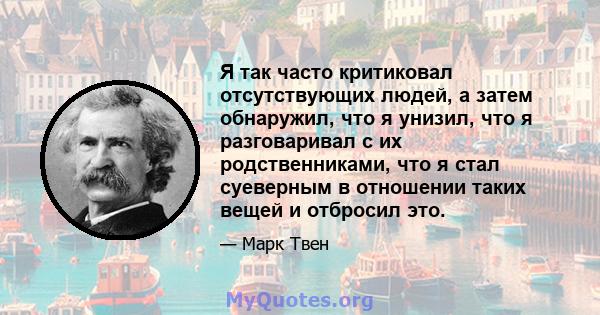 Я так часто критиковал отсутствующих людей, а затем обнаружил, что я унизил, что я разговаривал с их родственниками, что я стал суеверным в отношении таких вещей и отбросил это.