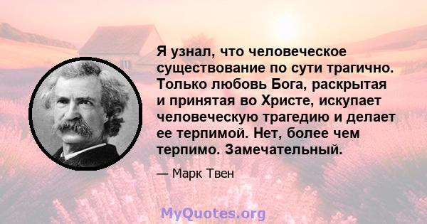 Я узнал, что человеческое существование по сути трагично. Только любовь Бога, раскрытая и принятая во Христе, искупает человеческую трагедию и делает ее терпимой. Нет, более чем терпимо. Замечательный.