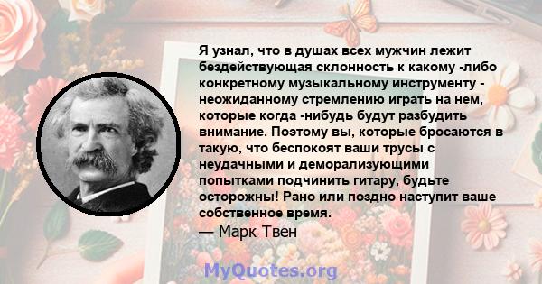 Я узнал, что в душах всех мужчин лежит бездействующая склонность к какому -либо конкретному музыкальному инструменту - неожиданному стремлению играть на нем, которые когда -нибудь будут разбудить внимание. Поэтому вы,