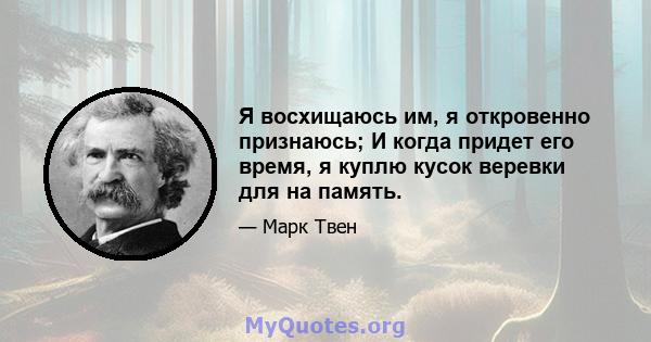 Я восхищаюсь им, я откровенно признаюсь; И когда придет его время, я куплю кусок веревки для на память.