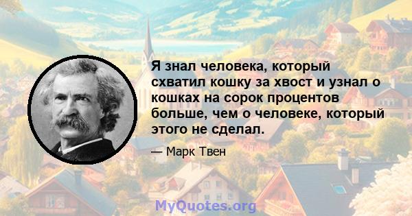 Я знал человека, который схватил кошку за хвост и узнал о кошках на сорок процентов больше, чем о человеке, который этого не сделал.