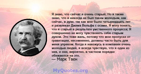 Я знаю, что сейчас я очень старый; Но я также знаю, что я никогда не был таким молодым, как сейчас, в духе, так как мне было четырнадцать лет и развлекал Джима Вольфа с осами. Я могу понять, что я старый в результате