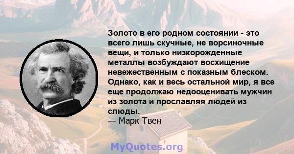 Золото в его родном состоянии - это всего лишь скучные, не ворсиночные вещи, и только низкорожденные металлы возбуждают восхищение невежественным с показным блеском. Однако, как и весь остальной мир, я все еще продолжаю 