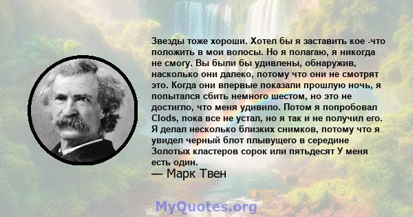 Звезды тоже хороши. Хотел бы я заставить кое -что положить в мои волосы. Но я полагаю, я никогда не смогу. Вы были бы удивлены, обнаружив, насколько они далеко, потому что они не смотрят это. Когда они впервые показали