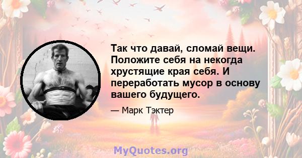 Так что давай, сломай вещи. Положите себя на некогда хрустящие края себя. И переработать мусор в основу вашего будущего.