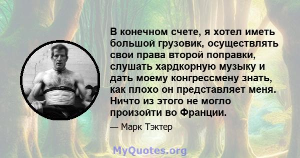 В конечном счете, я хотел иметь большой грузовик, осуществлять свои права второй поправки, слушать хардкорную музыку и дать моему конгрессмену знать, как плохо он представляет меня. Ничто из этого не могло произойти во