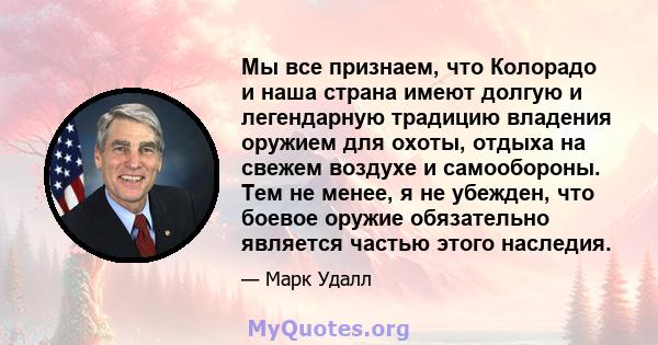 Мы все признаем, что Колорадо и наша страна имеют долгую и легендарную традицию владения оружием для охоты, отдыха на свежем воздухе и самообороны. Тем не менее, я не убежден, что боевое оружие обязательно является