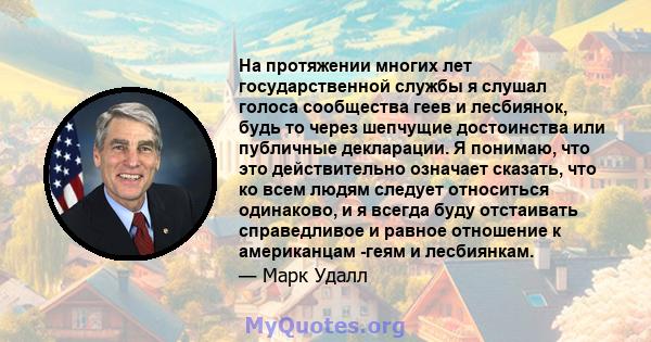 На протяжении многих лет государственной службы я слушал голоса сообщества геев и лесбиянок, будь то через шепчущие достоинства или публичные декларации. Я понимаю, что это действительно означает сказать, что ко всем