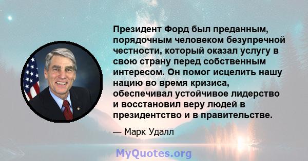 Президент Форд был преданным, порядочным человеком безупречной честности, который оказал услугу в свою страну перед собственным интересом. Он помог исцелить нашу нацию во время кризиса, обеспечивал устойчивое лидерство