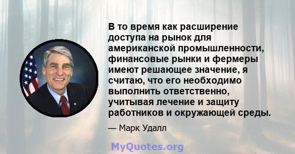 В то время как расширение доступа на рынок для американской промышленности, финансовые рынки и фермеры имеют решающее значение, я считаю, что его необходимо выполнить ответственно, учитывая лечение и защиту работников и 