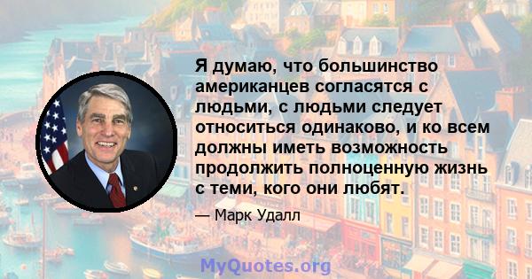 Я думаю, что большинство американцев согласятся с людьми, с людьми следует относиться одинаково, и ко всем должны иметь возможность продолжить полноценную жизнь с теми, кого они любят.