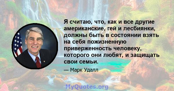 Я считаю, что, как и все другие американские, гей и лесбиянки, должны быть в состоянии взять на себя пожизненную приверженность человеку, которого они любят, и защищать свои семьи.