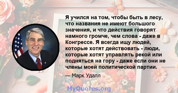 Я учился на том, чтобы быть в лесу, что названия не имеют большого значения, и что действия говорят намного громче, чем слова - даже в Конгрессе. Я всегда ищу людей, которые хотят действовать - люди, которые хотят