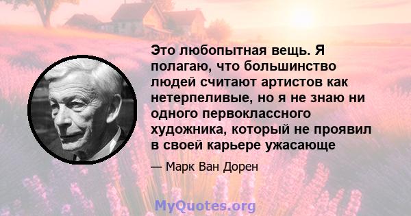 Это любопытная вещь. Я полагаю, что большинство людей считают артистов как нетерпеливые, но я не знаю ни одного первоклассного художника, который не проявил в своей карьере ужасающе