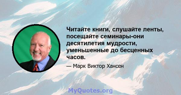 Читайте книги, слушайте ленты, посещайте семинары-они десятилетия мудрости, уменьшенные до бесценных часов.