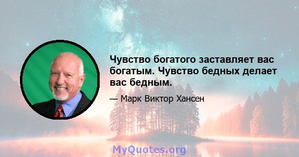 Чувство богатого заставляет вас богатым. Чувство бедных делает вас бедным.