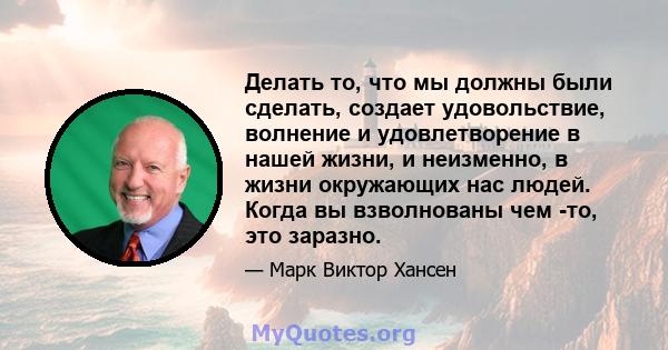 Делать то, что мы должны были сделать, создает удовольствие, волнение и удовлетворение в нашей жизни, и неизменно, в жизни окружающих нас людей. Когда вы взволнованы чем -то, это заразно.