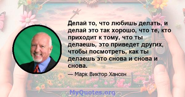 Делай то, что любишь делать, и делай это так хорошо, что те, кто приходит к тому, что ты делаешь, это приведет других, чтобы посмотреть, как ты делаешь это снова и снова и снова.